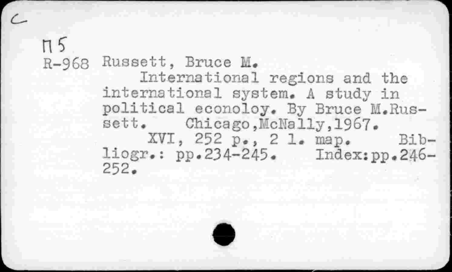 ﻿n?
R-968 Russett, Bruce M.
International regions and the international system. A study in political econoloy. By Bruce M.Russett.	Chicago,McNally,1967.
XVI, 252 p., 21. map. Bib-liogr.: pp.234-245. Index:pp.246-252.